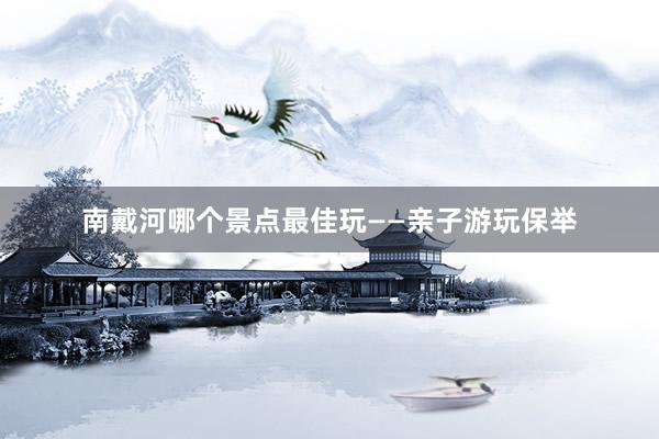 南戴河哪个景点最佳玩——亲子游玩保举